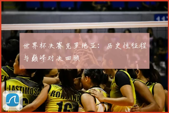 世界杯决赛克罗地亚：历史性征程与巅峰对决回顾