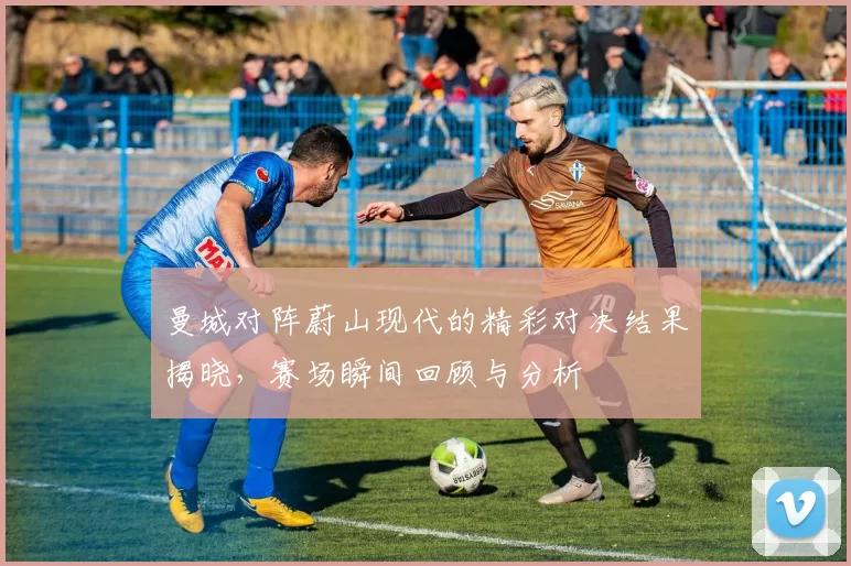 曼城对阵蔚山现代的精彩对决结果揭晓，赛场瞬间回顾与分析