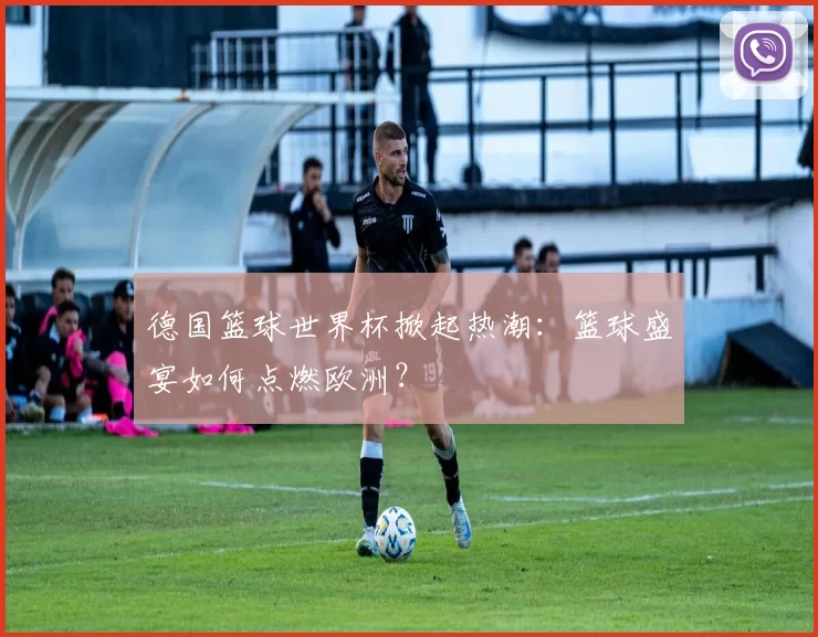 德国篮球世界杯掀起热潮:篮球盛宴如何点燃欧洲?