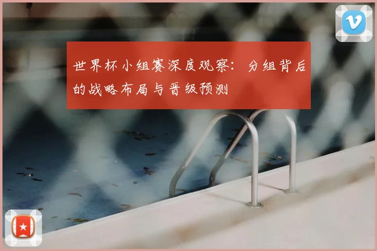 世界杯小组赛深度观察：分组背后的战略布局与晋级预测