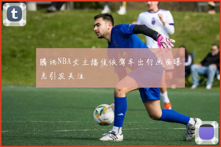 腾讯NBA女主播佳依驾车出行画面曝光引发关注