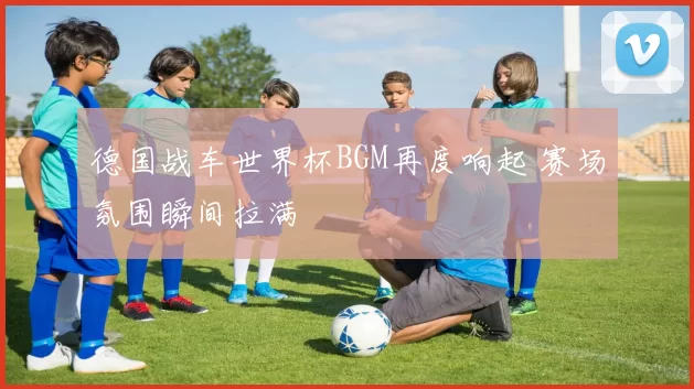 德国战车世界杯BGM再度响起 赛场氛围瞬间拉满