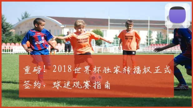 重磅！2018世界杯独家转播权正式签约，球迷观赛指南