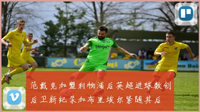 范戴克加盟利物浦后英超进球数创后卫新纪录加布里埃尔紧随其后