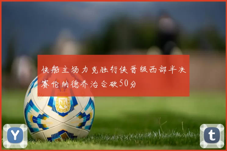 快船主场力克独行侠晋级西部半决赛伦纳德乔治合砍50分