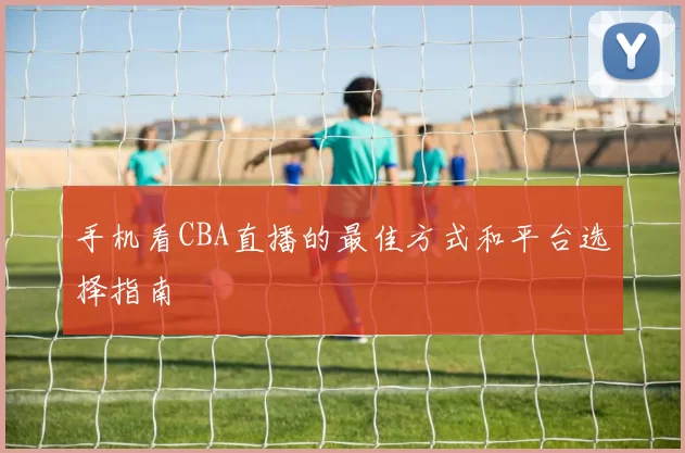 手机看CBA直播的最佳方式和平台选择指南
