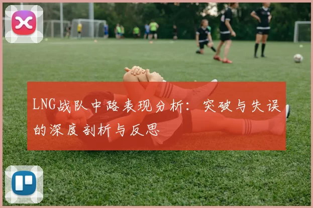 LNG战队中路表现分析：突破与失误的深度剖析与反思
