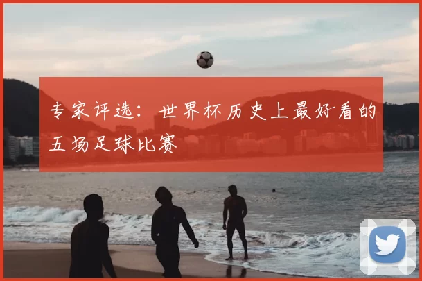 专家评选:世界杯历史上最好看的五场足球比赛