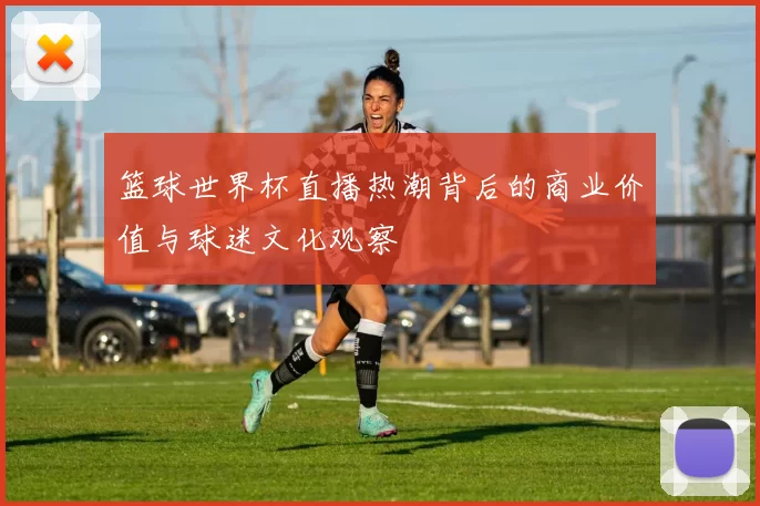 篮球世界杯直播热潮背后的商业价值与球迷文化观察