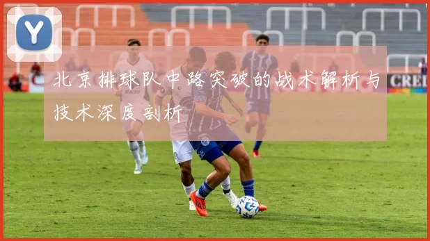 北京排球队中路突破的战术解析与技术深度剖析