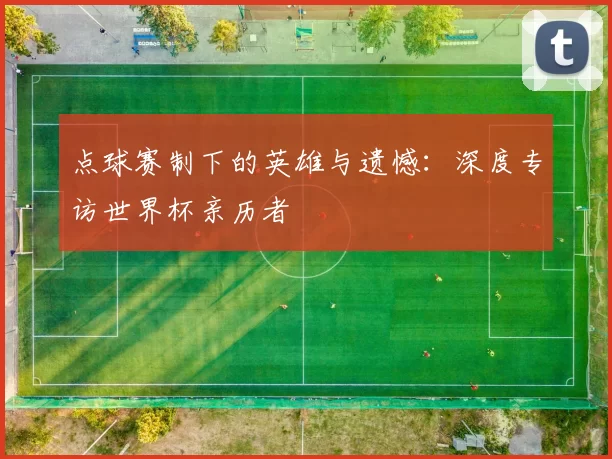 点球赛制下的英雄与遗憾:深度专访世界杯亲历者