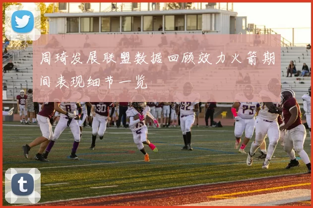 周琦发展联盟数据回顾效力火箭期间表现细节一览