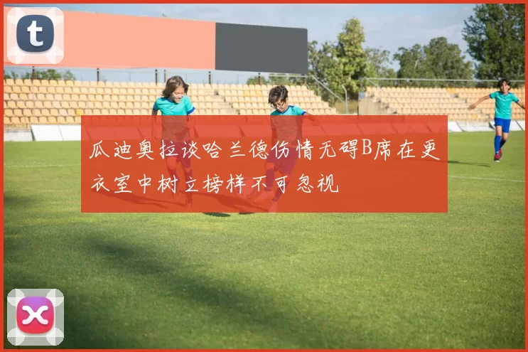 瓜迪奥拉谈哈兰德伤情无碍B席在更衣室中树立榜样不可忽视