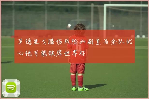 罗德里戈膝伤风险加剧皇马全队忧心他可能缺席世界杯