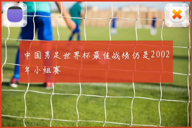 中国男足世界杯最佳战绩仍是2002年小组赛