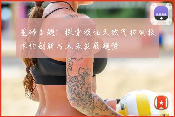 重磅专题：探索液化天然气控制技术的创新与未来发展趋势