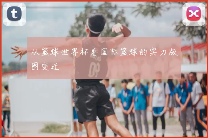 从篮球世界杯看国际篮球的实力版图变迁
