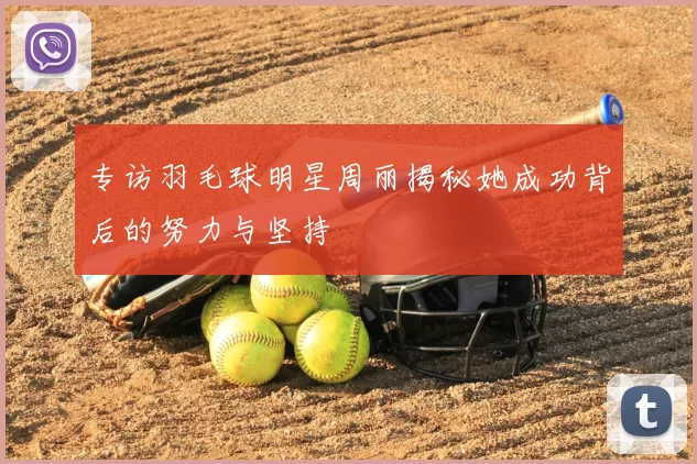 专访羽毛球明星周丽揭秘她成功背后的努力与坚持