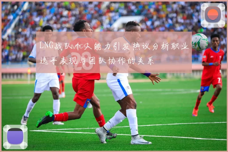 LNG战队个人能力引发热议分析职业选手表现与团队协作的关系