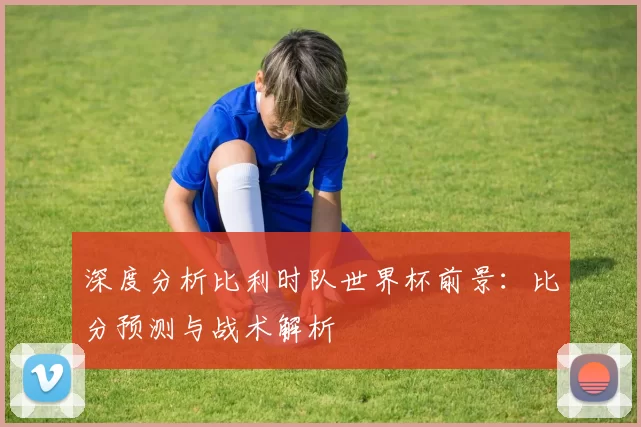 深度分析比利时队世界杯前景：比分预测与战术解析