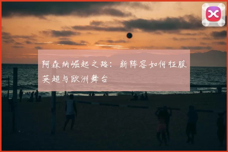 阿森纳崛起之路：新阵容如何征服英超与欧洲舞台