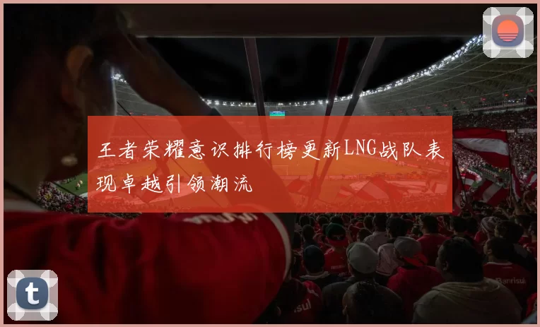 王者荣耀意识排行榜更新LNG战队表现卓越引领潮流