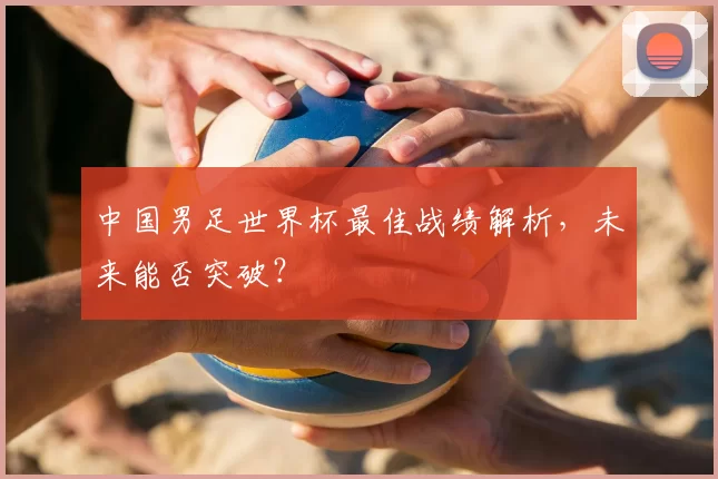 中国男足世界杯最佳战绩解析，未来能否突破？