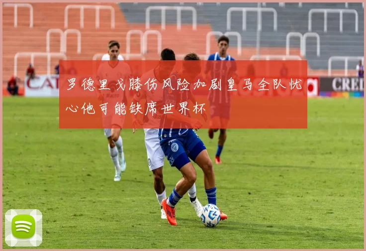 罗德里戈膝伤风险加剧皇马全队忧心他可能缺席世界杯