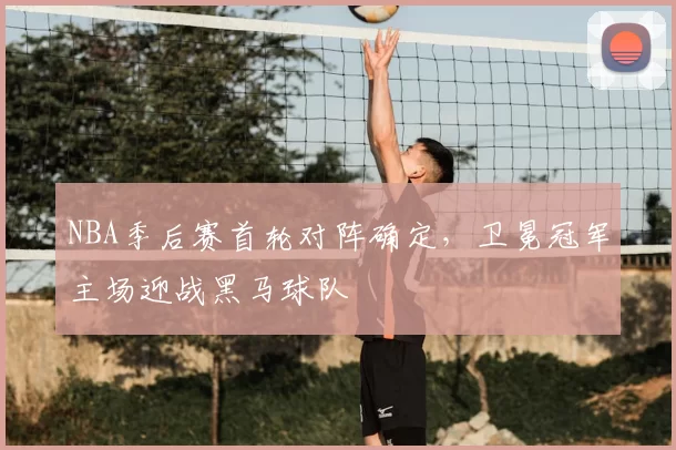 NBA季后赛首轮对阵确定，卫冕冠军主场迎战黑马球队