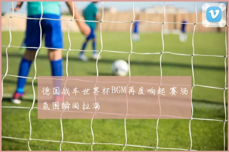 德国战车世界杯BGM再度响起 赛场氛围瞬间拉满