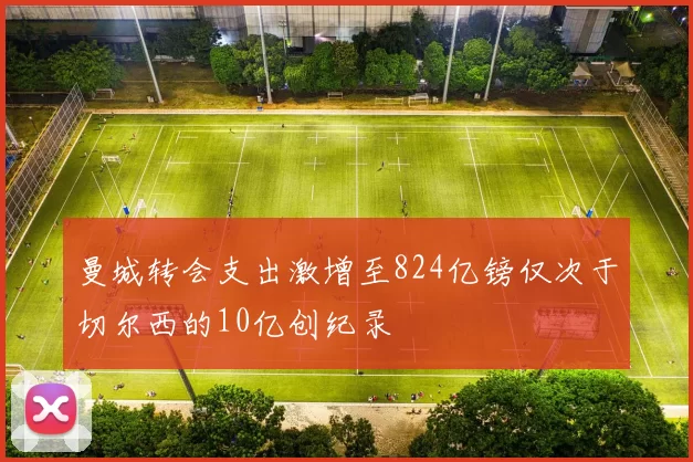 曼城转会支出激增至824亿镑仅次于切尔西的10亿创纪录