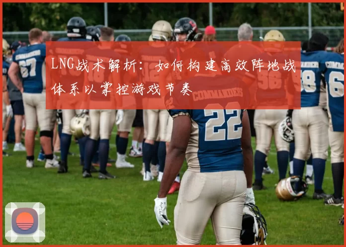 LNG战术解析：如何构建高效阵地战体系以掌控游戏节奏
